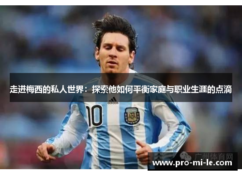 走进梅西的私人世界：探索他如何平衡家庭与职业生涯的点滴