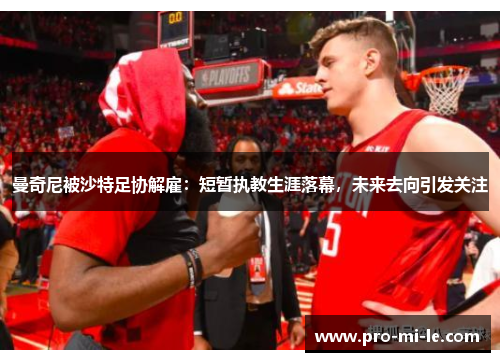 曼奇尼被沙特足协解雇：短暂执教生涯落幕，未来去向引发关注