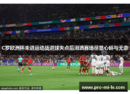 C罗欧洲杯未进运动战进球失点后泪洒赛场尽显心碎与无奈
